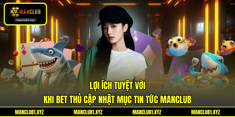 Lợi ích tuyệt vời khi bet thủ cập nhật mục tin tức MANCLUB